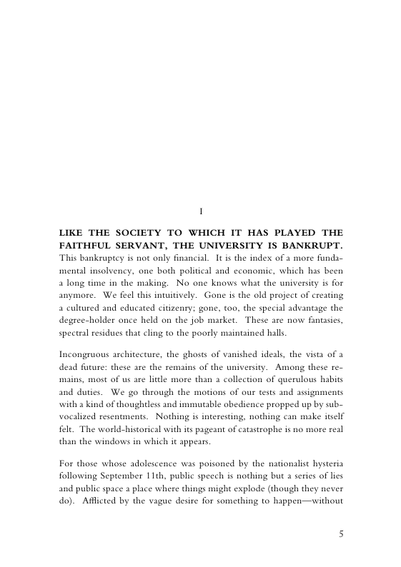 1  LIKE THE SOCIETY TO WHICH IT HAS PLAYED THE FAITHFUL SERVANT, THE UNIVERSITY IS BANKRUPT. This bankeuptcy is not only financial. It is the index of a more funda-  mentl insolvency, one both political and economic, which has been  a long time in the making. No one knows what the university is for anymore. We feel this intuitively. Gone is the old project of creating a cultured and educated citizenry; gone, too, the special advantage the degree-holder once held on the job market. These are now fanasies, specteal residues that cling to the poorly mainained halls  Incongruous architecture, the ghosts of vanished ideals, the vista of a dead future: these are the remains of the university. Among these re-  s, most of us are litdle more than a collection of querulous habits and duties. We go through the motions of our tests and assigments with a kind of thoughtless and immutable obedience propped up by sub- vocalized resentments. Nothing is interesting, nothing can make itself fele. The world-historical with its pageant of catastrophe is no more real than the windows in which it appears.  For those whose adolescence was poisoned by the nationalist bysteria following September 11th, public speech is nothing but a series of lies and public spa do). Afflicted by the vague desire for something to happen—without  2 place where things might explode (though they never  